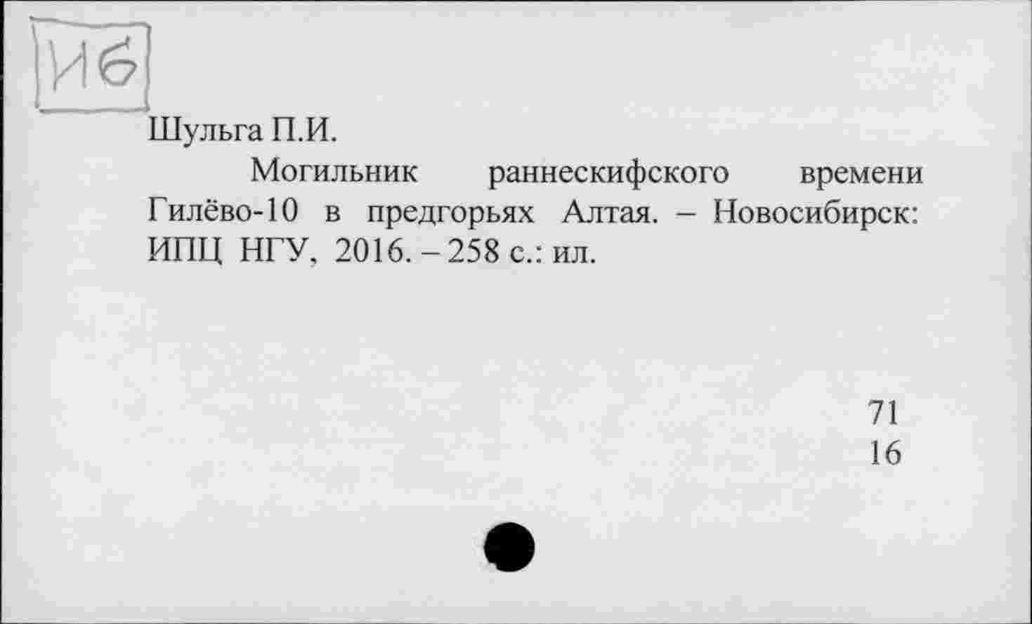 ﻿Шульга П.И.
Могильник раннескифского времени Гилёво-10 в предгорьях Алтая. - Новосибирск: ИПЦ НГУ, 2016.-258 с.: ил.
71
16